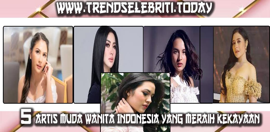 Sukses: 5 Artis Muda Wanita Indonesia yang Meraih Kekayaan